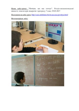 Назва кейс-уроку: "Повітря, що нас оточує". Розділ-загальнолюдські
цінності, тема-історія відкритів і прогресу; 7 клас; 29.03.2017
Посилання на кейс-урок: http://case.edufuture.biz/m-ua-case-povitrya.html
Фотоматеріали звіту:
 