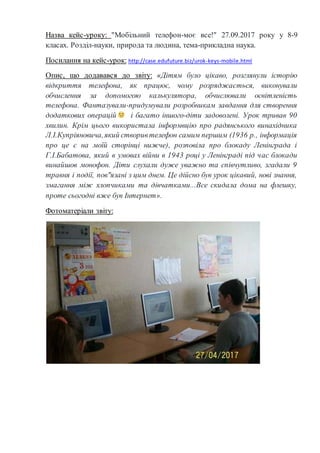 Назва кейс-уроку: "Мобільний телефон-моє все!" 27.09.2017 року у 8-9
класах. Розділ-науки, природа та людина, тема-прикладна наука.
Посилання на кейс-урок: http://case.edufuture.biz/urok-keys-mobile.html
Опис, що додавався до звіту: «Дітям було цікаво, розглянули історію
відкриття телефона, як працює, чому розряджається, виконували
обчислення за допомогою калькулятора, обчислювали освітленість
телефона. Фантазували-придумували розробникам завдання для створення
додаткових операцій і багато іншого-діти задоволені. Урок тривав 90
хвилин. Крім цього використала інформвцію про радянського винахідника
Л.І.Купріяновича,який створивтелефон самим першим (1936 р., інформація
про це є на моїй сторінці нижче), розповіла про блокаду Ленінграда і
Г.І.Бабатова, який в умовах війни в 1943 році у Ленінграді під час блокади
винайшов монофон. Діти слухали дуже уважно та співчутливо, згадали 9
травня і події, пов"язані з цим днем. Це дійсно був урок цікавий, нові знання,
змагання між хлопчиками та дівчатками...Все скидала дома на флешку,
проте сьогодні вже був Інтернет».
Фотоматеріали звіту:
 