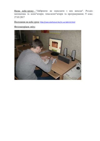 Назва кейс-уроку: "Лабіринти: як знаходити з них виходи". Розділ-
математика та комп"ютери; тема-комп"ютери та програмування; 9 клас;
27.03.2017
Посилання на кейс-урок: http://case.edufuture.biz/m-ua-labirint.html
Фотоматеріали звіту:
 