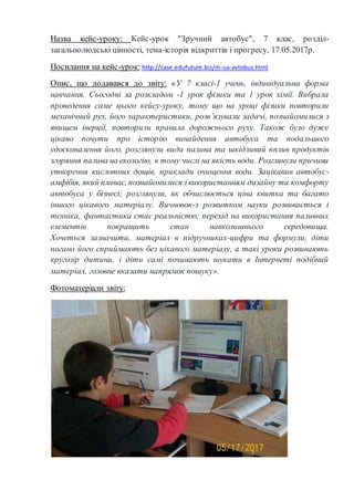 Назва кейс-уроку: Кейс-урок "Зручний автобус", 7 клас, розділ-
загальнолюдські цінності, тема-історія відкриттів і прогресу, 17.05.2017р.
Посилання на кейс-урок: http://case.edufuture.biz/m-ua-avtobus.html
Опис, що додавався до звіту: «У 7 класі-1 учень, індивідуальна форма
навчання. Сьогодні за розкладом -1 урок фізики та 1 урок хімії. Вибрала
проведення саме цього кейсу-уроку, тому що на уроці фізики повторили
механічний рух, його характеристики, розв’язували задачі, познайомилися з
явищем інерції, повторили правила дорожнього руху. Також було дуже
цікаво почути про історію винайдення автобуса та подальшого
удосконалення його, розглянули види палива та шкідливий вплив продуктів
згоряння палива на екологію, в тому числі на якість води. Розглянули причини
утворення кислотних дощів, приклади очищення води. Зацікавив автобус-
амфібія, який плаває, познайомилися з використанням дизайну та комфорту
автобуса у бізнесі; розглянули, як обчислюється ціна квитка та багато
іншого цікавого матеріалу. Вичновок-з розвитком науки розвивається і
техніка, фантастика стає реальністю; перехід на використання паливних
елементів покращить стан навколишнього середовища.
Хочеться зазначити, матеріал в підручниках-цифри та формули, діти
погано його сприймають без цікавого матеріалу, а такі уроки розвивають
кругозір дитини, і діти самі починають шукати в Інтернеті подібний
матеріал, головне вказати напрямок пошуку».
Фотоматеріали звіту:
 