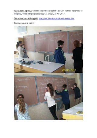 Назва кейс-уроку: "Звідки береться енергія", розділ-науки, природа та
людина, тема-природні явища; 8,9 класи, 21.03.2017
Посилання на кейс-урок: http://case.edufuture.biz/m-keys-energy.html
Фотоматеріали звіту:
 