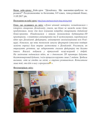 Назва кейс-уроку: Кейс-урок "Діснейленд. Що важливіше-прибуток чи
розваги?" Розділ:економіка та богатоміка, 8-9 класи, тема-успішний бізнес,
11.05.2017 рік.
Посилання на кейс-урок: http://case.edufuture.biz/m-keys-disney.html
Опис, що додавався до звіту: «Дуже цікавий матеріал, познайомилися з
історією створення Діснейленду, узнали, що бізнес не завжди може бути
прибутковим, тому для його існування потрібно створювати додаткові
бізнес-проекти. Ознайомилися з новими технологіями будівництва-3D
принтерами, з поняттям аніматроніки та її застосуванням, передивилися
відео про Діснейленд, фейєрверки, аніматронні ляльки(зацікавив всіх Ремі-
щур), дізналися, що нова технологія запуску феєрверків (стиснене повітря
замість пороху) була вперше застосована в Діснейленді. Розглянули, як
отримують речовини, що забарвлюють спалахи фейєрверку та багато
іншого. Взагалі, побували у віртуальній казці-яскравій і добрій.
На закінчення подивилися відео, як з допомогою 3D принтера будують
багатоповерховий будинок, і всім процесом керують лише 2 людини. Зробили
висновок, світ не стоїть на місті, а стрімко розвивається. Встигатиме
лише той, хто йде в ногу з прогресом ».
Фотоматеріали звіту:
 