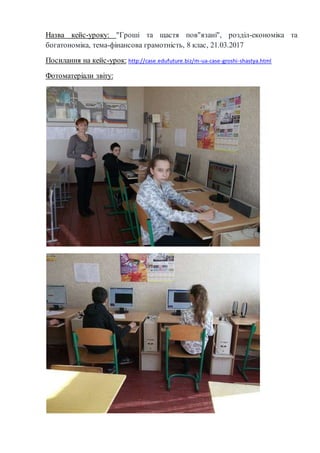 Назва кейс-уроку: "Гроші та щастя пов"язані", розділ-економіка та
богатономіка, тема-фінансова грамотність, 8 клас, 21.03.2017
Посилання на кейс-урок: http://case.edufuture.biz/m-ua-case-groshi-shastya.html
Фотоматеріали звіту:
 