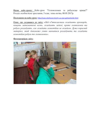 Назва кейс-уроку: Кейс-урок "Головоломки та ребуси:що краще?"
Розділ: особистісне зростання, 5 клас, тема-логіка, 08.05.2017р.
Посилання на кейс-урок: http://case.edufuture.biz/m-ua-case-golovolomki.html
Опис, що додавався до звіту: «Мої п"ятикласники складають кросворди,
пишуть математичні казки, складають задачі, проте головоломки та
ребуси розгадують, але складати самостійно не складали. Дуже корисний
матеріал, який допоможе учням навчитися розгадувати та складати
самостійно ребуси та головоломки».
Фотоматеріали звіту:
 