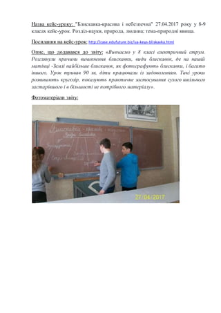 Назва кейс-уроку: "Блискавка-красива і небезпечна" 27.04.2017 року у 8-9
класах кейс-урок. Розділ-науки, природа, людина; тема-природні явища.
Посилання на кейс-урок: http://case.edufuture.biz/ua-keys-bliskavka.html
Опис, що додавався до звіту: «Вивчаємо у 8 класі електричний струм.
Розглянули причини виникнення блискавки, види блискавок, де на нашій
матінці -Землі найбільше блискавок, як фотографують блискавки, і багато
іншого. Урок тривав 90 хв, діти працювали із задоволенням. Такі уроки
розвивають кругозір, показують практичне застосування сухого шкільного
застарівшого і в більшості не потрібного матеріалу».
Фотоматеріали звіту:
 