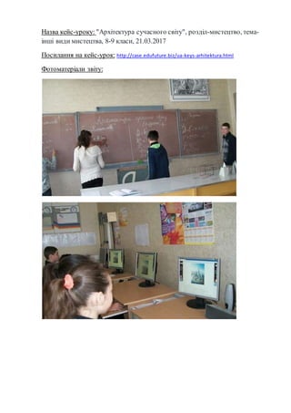 Назва кейс-уроку: "Архітектура сучасного світу", розділ-мистецтво, тема-
інші види мистецтва, 8-9 класи, 21.03.2017
Посилання на кейс-урок: http://case.edufuture.biz/ua-keys-arhitektura.html
Фотоматеріали звіту:
 