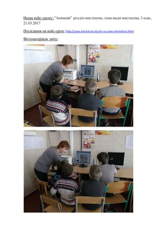 Назва кейс-уроку: "Анімація" розділ-мистецтво, тема-види мистецтва, 3 клас,
21.03.2017
Посилання на кейс-урок: http://case.edufuture.biz/m-ua-case-animation.html
Фотоматеріали звіту:
 
