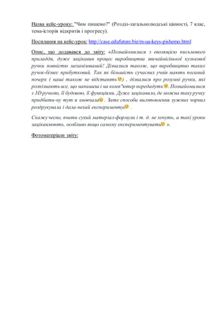 Назва кейс-уроку: "Чим пишемо?" (Розділ-загальнолюдські цінності, 7 клас,
тема-історія відкритів і прогресу).
Посилання на кейс-урок: http://case.edufuture.biz/m-ua-keys-pishemo.html
Опис, що додавався до звіту: «Познайомилися з еволюцією письмового
приладдя, дуже зацікавив процес виробництва звичайнісінької кулькової
ручки повністю механізований! Дізналися також, що виробництво таких
ручок-бізнес прибутковий. Так як більшість сучасних учнів мають поганий
почерк ( наші також не відстають ) , дізналися про розумні ручки, які
розпізнають все, що напишеш і на комп"ютер передадуть .Познайомилися
з 3D ручкою, її будовою, її функціями. Дуже зацікавило, де можна такуручку
придбати-ну тут я змовчала . Зате способи виготовлення лужних чорнил
роздрукувала і дала-нехай експериментує .
Скажучесно, вчити сухий матеріал-формули і т. д. не хочуть, а такі уроки
зацікавлюють, особливо якщо самому експериментувати ».
Фотоматеріали звіту:
 