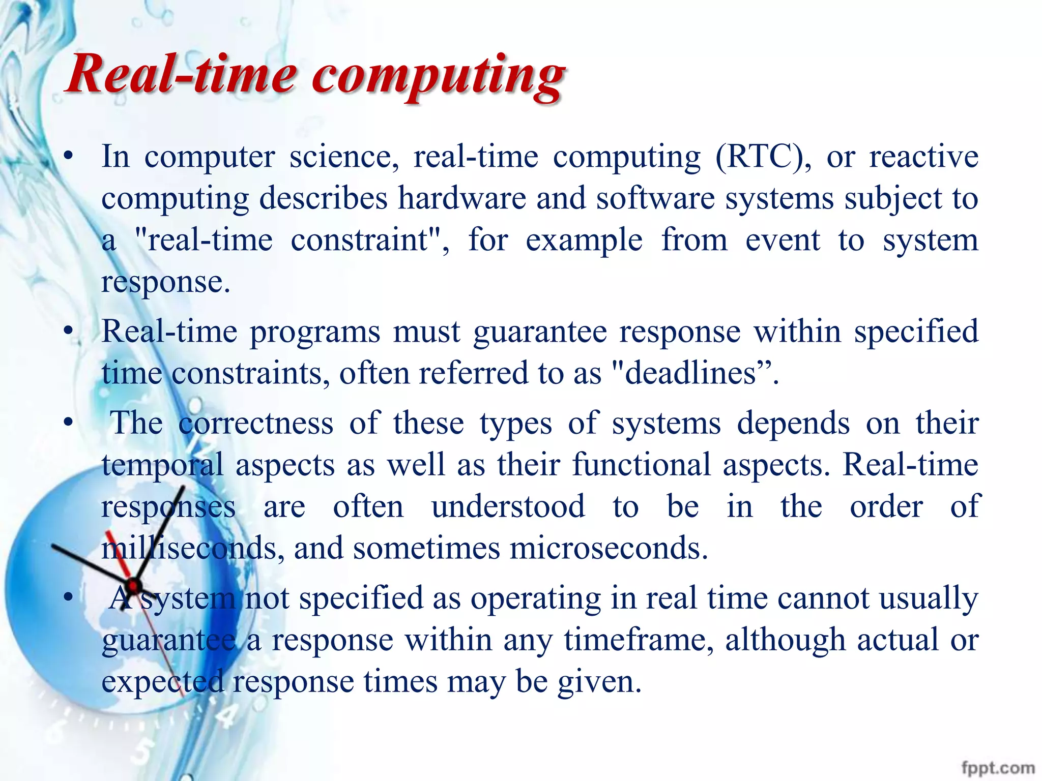 Real-time computing
• In computer science, real-time computing (RTC), or reactive
computing describes hardware and software systems subject to
a "real-time constraint", for example from event to system
response.
• Real-time programs must guarantee response within specified
time constraints, often referred to as "deadlines”.
• The correctness of these types of systems depends on their
temporal aspects as well as their functional aspects. Real-time
responses are often understood to be in the order of
milliseconds, and sometimes microseconds.
• A system not specified as operating in real time cannot usually
guarantee a response within any timeframe, although actual or
expected response times may be given.
 