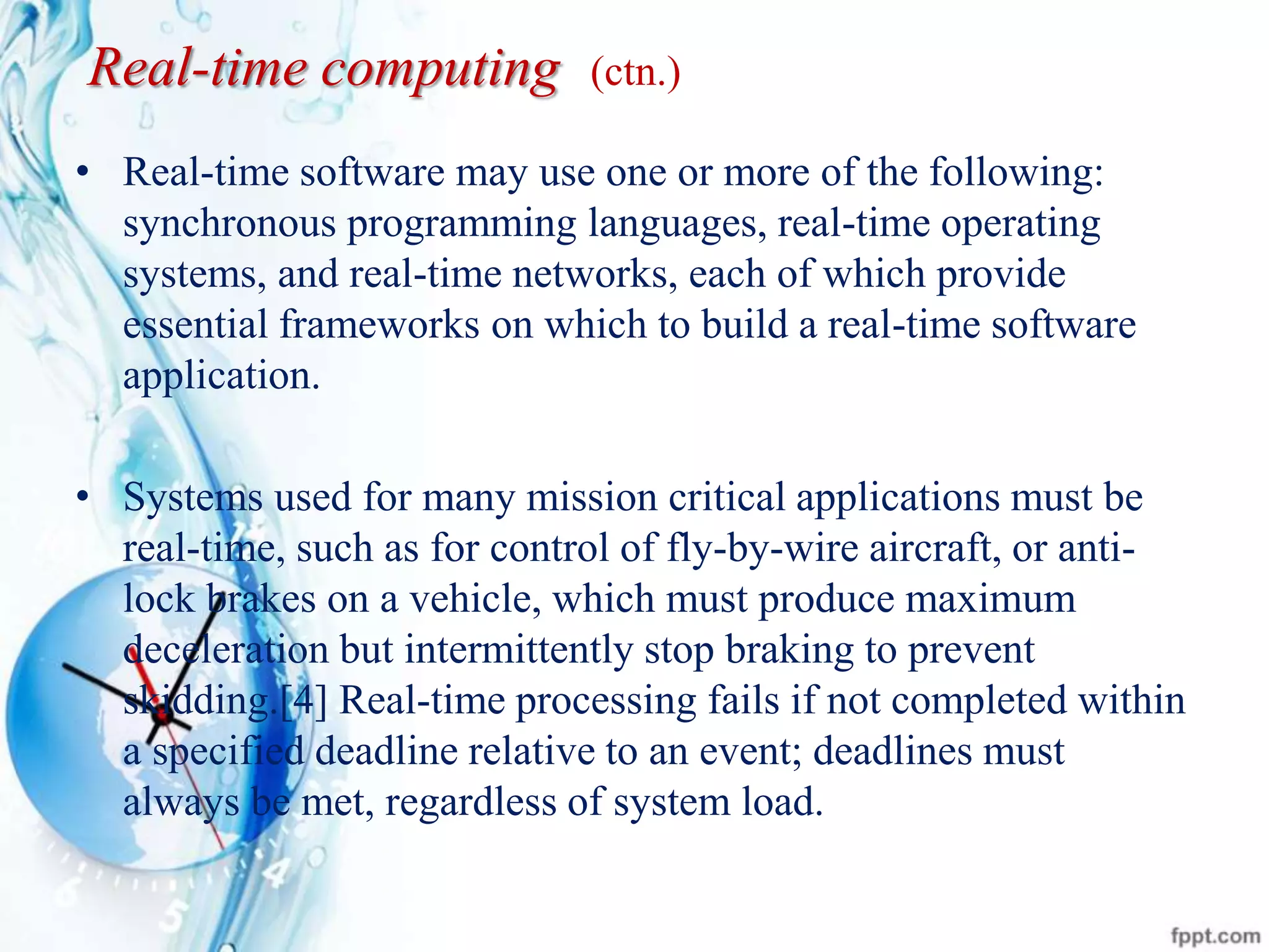 Real-time computing (ctn.)
• Real-time software may use one or more of the following:
synchronous programming languages, real-time operating
systems, and real-time networks, each of which provide
essential frameworks on which to build a real-time software
application.
• Systems used for many mission critical applications must be
real-time, such as for control of fly-by-wire aircraft, or anti-
lock brakes on a vehicle, which must produce maximum
deceleration but intermittently stop braking to prevent
skidding.[4] Real-time processing fails if not completed within
a specified deadline relative to an event; deadlines must
always be met, regardless of system load.
 