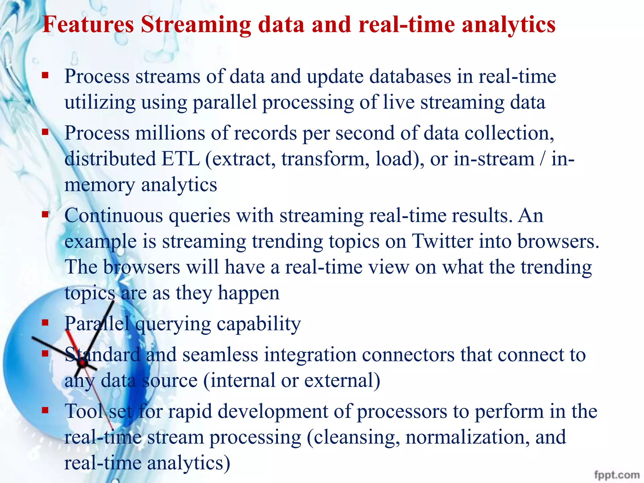 Features Streaming data and real-time analytics
 Process streams of data and update databases in real-time
utilizing using parallel processing of live streaming data
 Process millions of records per second of data collection,
distributed ETL (extract, transform, load), or in-stream / in-
memory analytics
 Continuous queries with streaming real-time results. An
example is streaming trending topics on Twitter into browsers.
The browsers will have a real-time view on what the trending
topics are as they happen
 Parallel querying capability
 Standard and seamless integration connectors that connect to
any data source (internal or external)
 Tool set for rapid development of processors to perform in the
real-time stream processing (cleansing, normalization, and
real-time analytics)
 