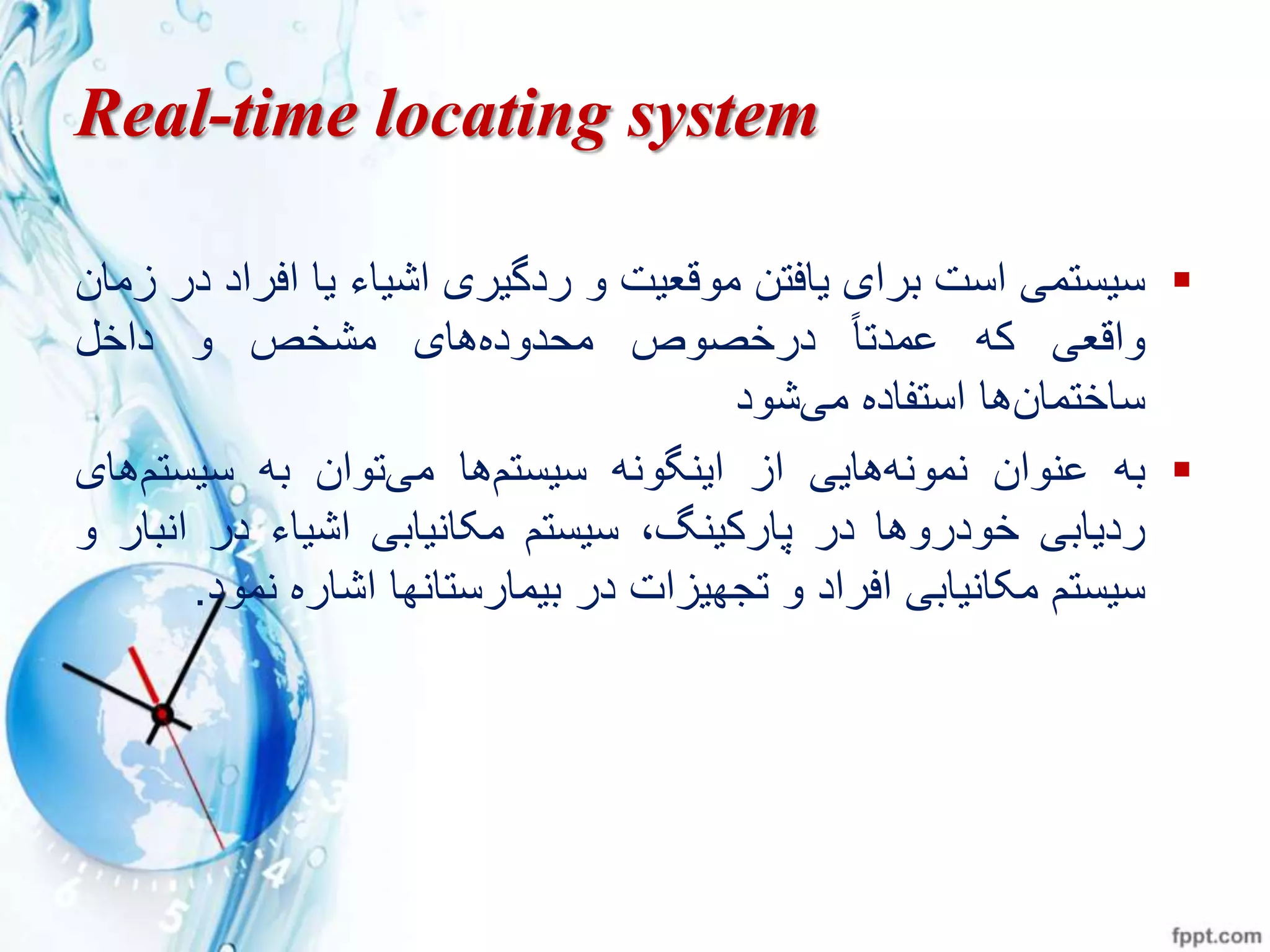 Real-time locating system
‫سيستم‬‫است‬‫برای‬‫يافتن‬‫موقعيت‬‫و‬‫ردگيری‬‫اشياء‬‫يا‬‫افر‬‫اد‬‫در‬‫زمان‬
‫واقع‬‫ره‬ً‫ا‬‫ممدت‬‫درختوص‬‫های‬‫محدوده‬‫مشخص‬‫و‬‫داخو‬
‫ها‬‫ساختمان‬‫استفاده‬‫شود‬ ‫م‬
‫به‬‫وان‬ ‫م‬‫هاي‬‫ه‬ ‫مو‬‫از‬‫ه‬ ‫گو‬ ‫اي‬‫سيستز‬‫ها‬‫توان‬ ‫م‬‫به‬‫سيستز‬‫ه‬‫ای‬
‫ردياب‬‫خودروها‬‫در‬،‫گ‬ ‫پارري‬‫سيستز‬‫ياب‬ ‫مکا‬‫اشياء‬‫در‬‫ا‬‫بار‬‫و‬
‫سيستز‬‫ياب‬ ‫مکا‬‫افراد‬‫و‬‫تجهيزات‬‫در‬‫ها‬ ‫بيمارستا‬‫اشاره‬‫م‬‫ود‬.
 