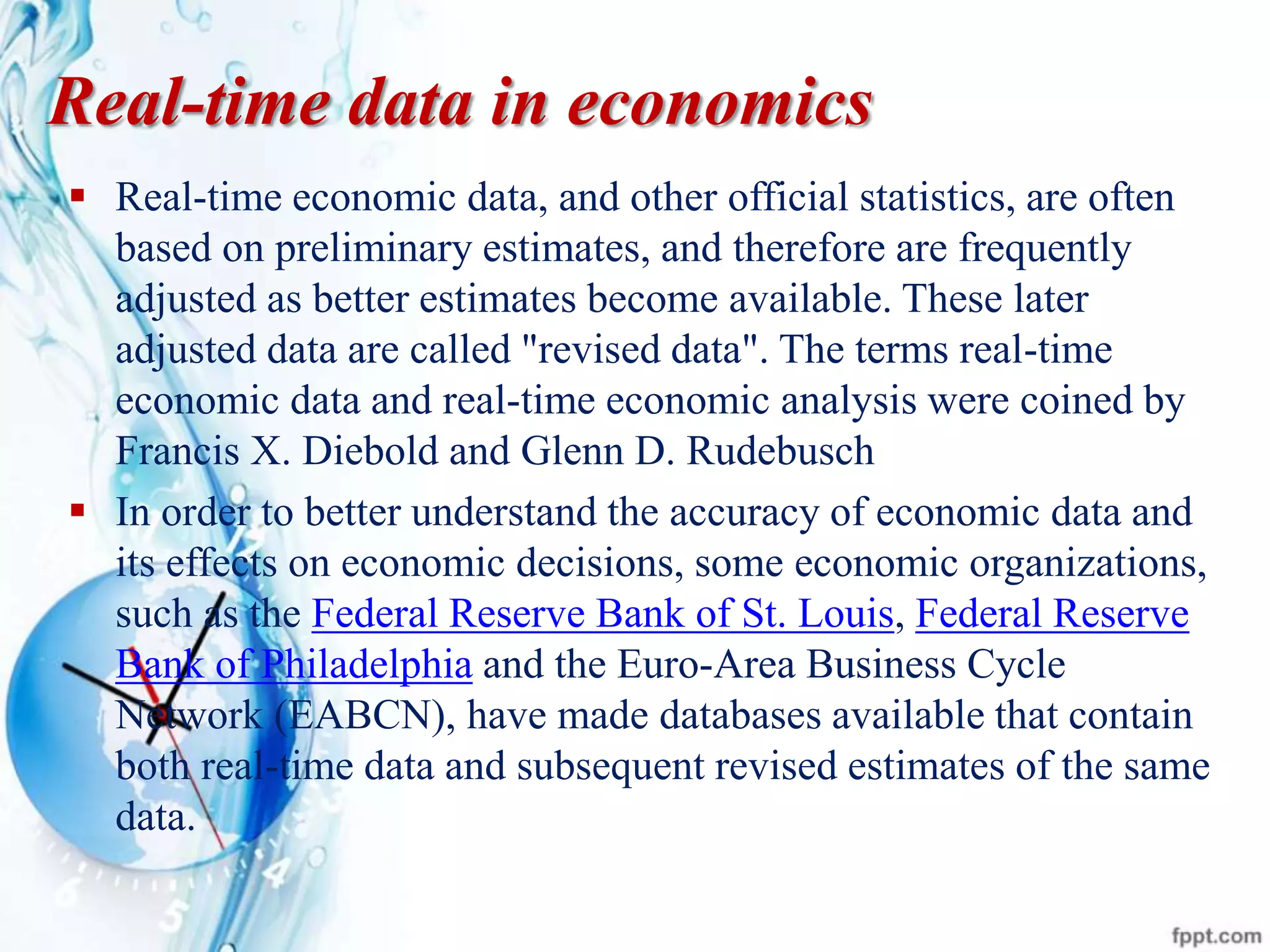 Real-time data in economics
 Real-time economic data, and other official statistics, are often
based on preliminary estimates, and therefore are frequently
adjusted as better estimates become available. These later
adjusted data are called "revised data". The terms real-time
economic data and real-time economic analysis were coined by
Francis X. Diebold and Glenn D. Rudebusch
 In order to better understand the accuracy of economic data and
its effects on economic decisions, some economic organizations,
such as the Federal Reserve Bank of St. Louis, Federal Reserve
Bank of Philadelphia and the Euro-Area Business Cycle
Network (EABCN), have made databases available that contain
both real-time data and subsequent revised estimates of the same
data.
 