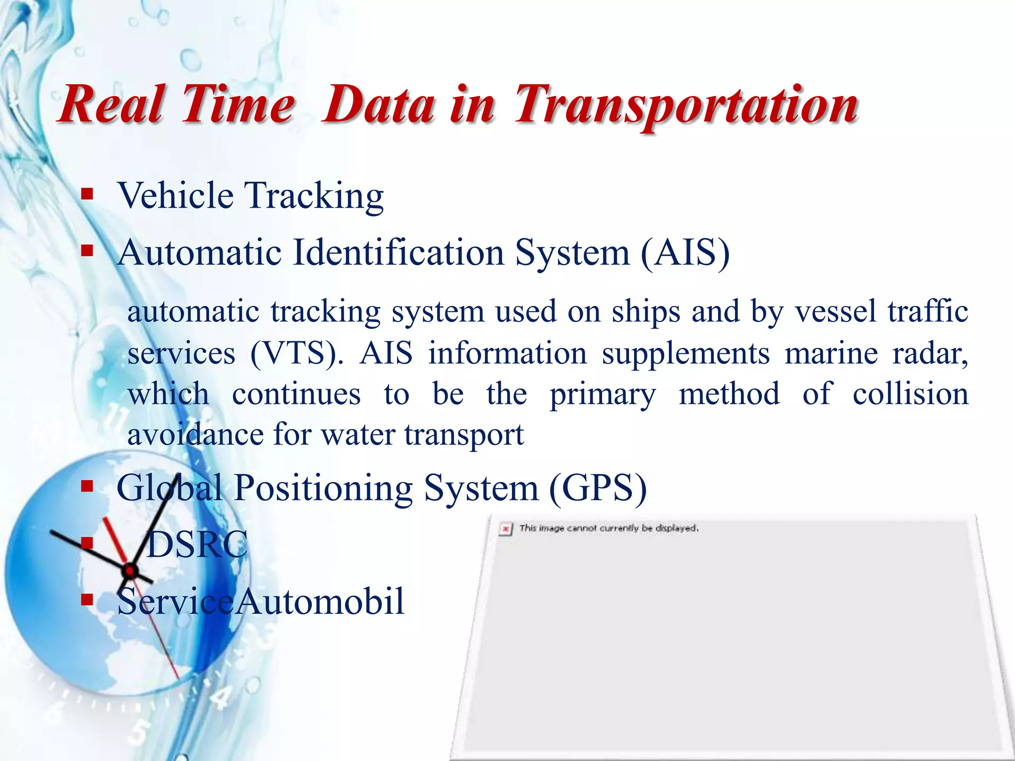 Real Time Data in Transportation
 Vehicle Tracking
 Automatic Identification System (AIS)
automatic tracking system used on ships and by vessel traffic
services (VTS). AIS information supplements marine radar,
which continues to be the primary method of collision
avoidance for water transport
 Global Positioning System (GPS)
 DSRC
 ServiceAutomobil
 