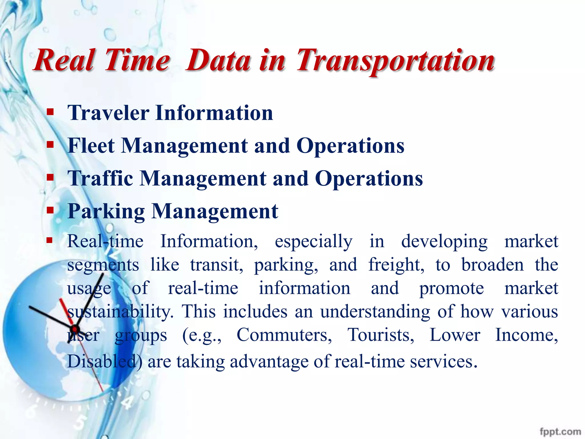 Real Time Data in Transportation
 Traveler Information
 Fleet Management and Operations
 Traffic Management and Operations
 Parking Management
 Real-time Information, especially in developing market
segments like transit, parking, and freight, to broaden the
usage of real-time information and promote market
sustainability. This includes an understanding of how various
user groups (e.g., Commuters, Tourists, Lower Income,
Disabled) are taking advantage of real-time services.
 