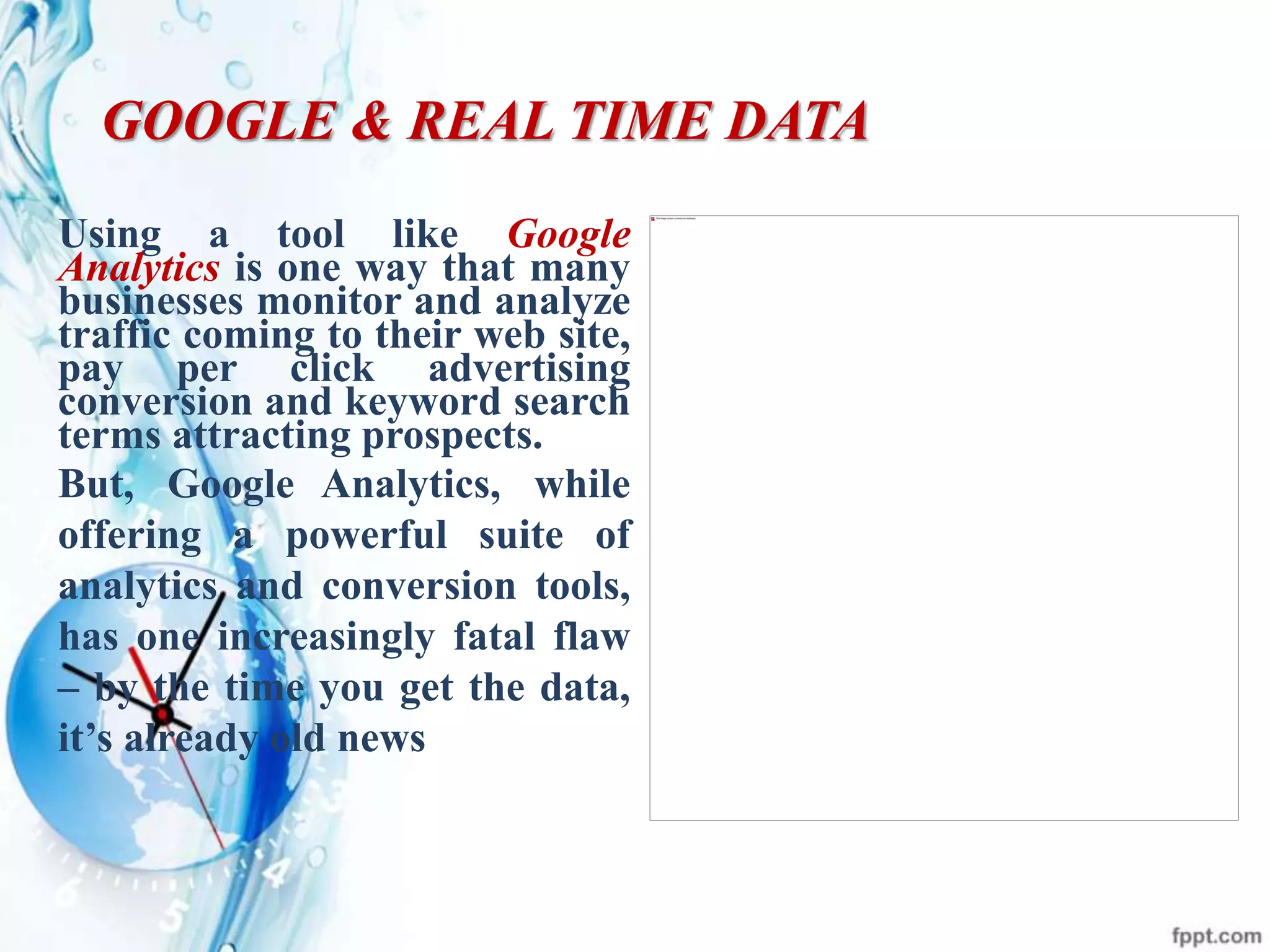 GOOGLE & REAL TIME DATA
Using a tool like Google
Analytics is one way that many
businesses monitor and analyze
traffic coming to their web site,
pay per click advertising
conversion and keyword search
terms attracting prospects.
But, Google Analytics, while
offering a powerful suite of
analytics and conversion tools,
has one increasingly fatal flaw
– by the time you get the data,
it’s already old news
 