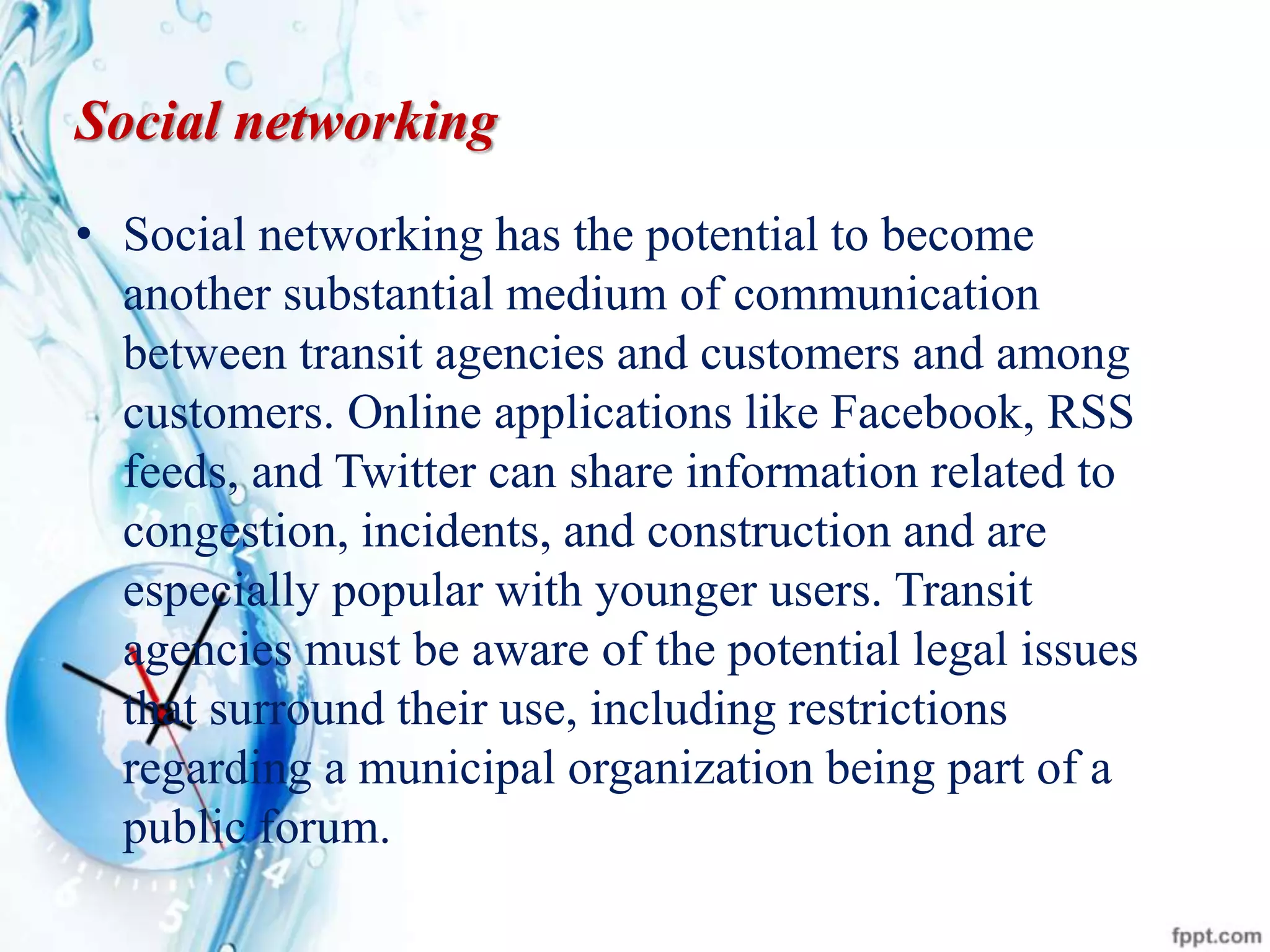 Social networking
• Social networking has the potential to become
another substantial medium of communication
between transit agencies and customers and among
customers. Online applications like Facebook, RSS
feeds, and Twitter can share information related to
congestion, incidents, and construction and are
especially popular with younger users. Transit
agencies must be aware of the potential legal issues
that surround their use, including restrictions
regarding a municipal organization being part of a
public forum.
 
