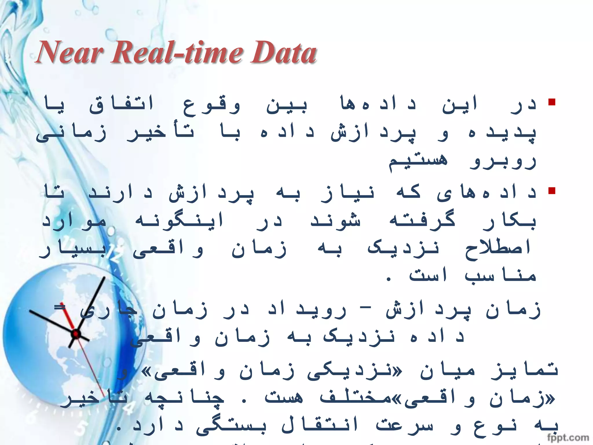 Near Real-time Data
‫در‬‫این‬‫داده‬‫ها‬‫بین‬‫وقوع‬‫اتفاق‬‫یا‬
‫پدیده‬‫و‬‫پردازش‬‫داده‬‫با‬‫تأخیر‬‫زمانی‬
‫روبرو‬‫هستیم‬
‫داده‬‫های‬‫که‬‫نیاز‬‫به‬‫پردازش‬‫دارند‬‫تا‬
‫بکار‬‫گرفته‬‫شوند‬‫در‬‫اینگونه‬‫موارد‬
‫اصطالح‬‫نزدیک‬‫به‬‫زمان‬‫واقعی‬‫بسیار‬
‫مناسب‬‫است‬.
‫پردازش‬ ‫زمان‬-‫جاری‬ ‫زمان‬ ‫در‬ ‫رویداد‬=
‫واقعی‬ ‫زمان‬ ‫به‬ ‫نزدیک‬ ‫داده‬
‫میان‬ ‫تمایز‬«‫نزدیکی‬‫زمان‬‫واقعی‬»‫و‬
«‫واقعی‬ ‫زمان‬»‫هست‬ ‫مختلف‬.‫تاخیر‬ ‫چنانچه‬
‫نوع‬ ‫به‬‫سرعت‬ ‫و‬‫دارد‬ ‫بستگی‬ ‫انتقال‬.
 