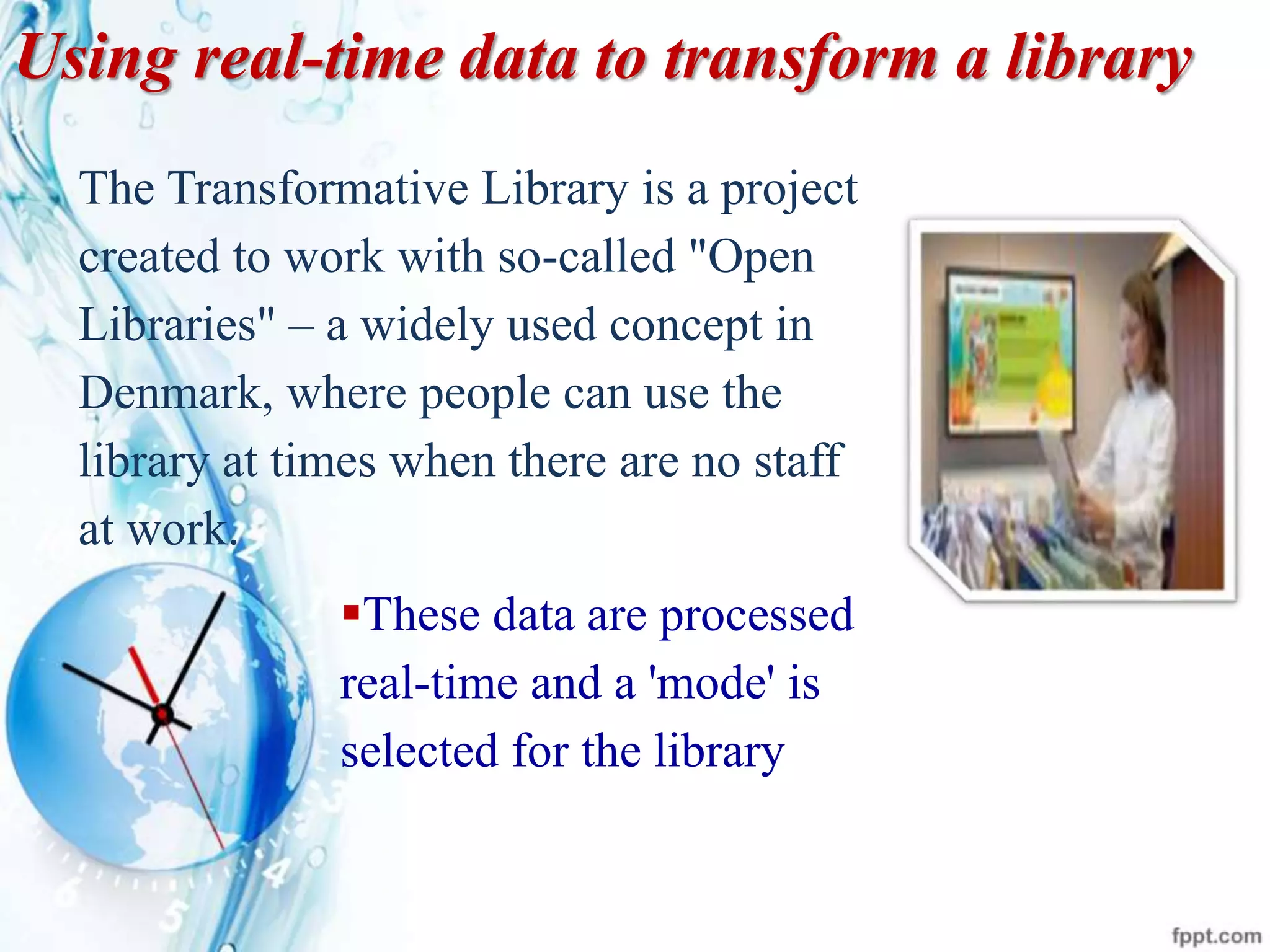 Using real-time data to transform a library
The Transformative Library is a project
created to work with so-called "Open
Libraries" – a widely used concept in
Denmark, where people can use the
library at times when there are no staff
at work.
These data are processed
real-time and a 'mode' is
selected for the library
 