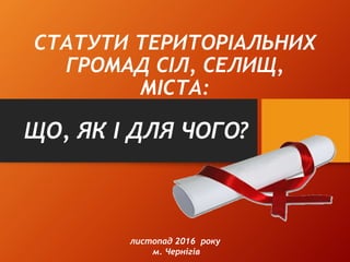 СТАТУТИ ТЕРИТОРІАЛЬНИХ
ГРОМАД СІЛ, СЕЛИЩ,
МІСТА:
ЩО, ЯК І ДЛЯ ЧОГО?
листопад 2016 року
м. Чернігів
 