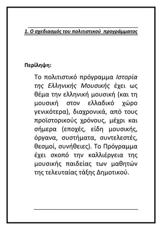 1. Ο σχεδιασμός του πολιτιστικού προγράμματος
Περίληψη:
Το πολιτιστικό πρόγραμμα Ιστορία
της Ελληνικής Μουσικής έχει ως
θέμα την ελληνική μουσική (και τη
μουσική στον ελλαδικό χώρο
γενικότερα), διαχρονικά, από τους
προϊστορικούς χρόνους, μέχρι και
σήμερα (εποχές, είδη μουσικής,
όργανα, συστήματα, συντελεστές,
θεσμοί, συνήθειες). Το Πρόγραμμα
έχει σκοπό την καλλιέργεια της
μουσικής παιδείας των μαθητών
της τελευταίας τάξης Δημοτικού.
 