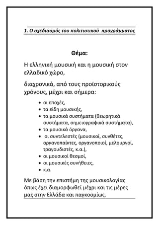 1. Ο σχεδιασμός του πολιτιστικού προγράμματος
Θέμα:
Η ελληνική μουσική και η μουσική στον
ελλαδικό χώρο,
διαχρονικά, από τους προϊστορικούς
χρόνους, μέχρι και σήμερα:
 οι εποχές,
 τα είδη μουσικής,
 τα μουσικά συστήματα (θεωρητικά
συστήματα, σημειογραφικά συστήματα),
 τα μουσικά όργανα,
 οι συντελεστές (μουσικοί, συνθέτες,
οργανοπαίκτες, οργανοποιοί, μελουργοί,
τραγουδιστές, κ.α.),
 οι μουσικοί θεσμοί,
 οι μουσικές συνήθειες,
 κ.α.
Με βάση την επιστήμη της μουσικολογίας
όπως έχει διαμορφωθεί μέχρι και τις μέρες
μας στην Ελλάδα και παγκοσμίως.
 