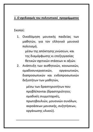 1. Ο σχεδιασμός του πολιτιστικού προγράμματος
Σκοποί:
1. Οικοδόμηση μουσικής παιδείας των
μαθητών, για τον ελληνικό μουσικό
πολιτισμό,
μέσω της απόκτησης γνώσεων, και
της διαμόρφωσης κι επεξεργασίας
θετικών σχετικών στάσεων κι αξιών.
2. Ανάπτυξη των αισθητικών, κοινωνικών,
ομαδοσυνεργατικών, οργανωτικών,
διαπροσωπικών και ενδοπροσωπικών
δεξιοτήτων των μαθητών,
μέσω των δραστηριοτήτων που
προβλέπονται (δραστηριότητες
ομαδικές συμμετοχικές,
πρωτοβουλιών, μουσικών συνόλων,
ακροάσεων μουσικής, συζητήσεων,
οργάνωσης υλικού).
 