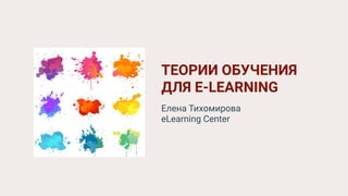 ТЕОРИИ ОБУЧЕНИЯ
ДЛЯ E-LEARNING
Елена Тихомирова
eLearning Center
 