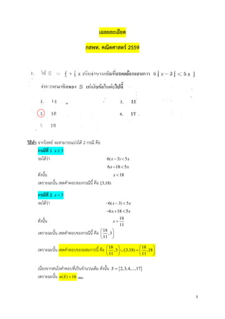 1
เฉลยละเอียด
กสพท. คณิตศาสตร 2559
วิธีทํา จากโจทย จะสามารถแบงได 2 กรณี คือ
กรณีที่ 1 3x ≥
จะไดวา 6( 3) 5x x− <
. 6 18 5x x− <
ดังนั้น 18x <
เพราะฉะนั้น เซตคําตอบของกรณีนี้ คือ [3,18)
กรณีที่ 2 3x <
จะไดวา 6( 3) 5x x− − <
. 6 18 5x x− + <
ดังนั้น 18
11
x >
เพราะฉะนั้น เซตคําตอบของกรณีนี้ คือ 18
,3
11
 
 
 
เพราะฉะนั้น เซตคําตอบของอสมการนี้ คือ 18 18
,3 [3,18) ,18
11 11
   
∪ =   
   
เนื่องจากสนใจคําตอบที่เป*นจํานวนเต็ม ดังนั้น { }2,3,4,...,17S =
เพราะฉะนั้น ( ) 16n S = ตอบ
 