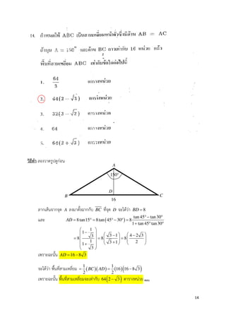 14
วิธีทํา ลองวาดรูปดูกอน
ลากเสนจากจุด A ลงมาตั้งฉากกับ BC ที่จุด D จะไดวา 8BD =
และ ( )
tan 45 tan30
8tan15 8tan 45 30 8
1 tan 45 tan30
AD
°− °
= ° = °− ° =
+ ° °
1
1
3 1 4 2 338 8 8
1 23 11
3
 
−     − −
= = =        +     + 
 
เพราะฉะนั้น 16 8 3AD = −
จะไดวา พื้นที่สามเหลี่ยม ( )( ) ( )( )1 1
16 16 8 3
2 2
BC AD= = −
เพราะฉะนั้น พื้นที่สามเหลี่ยมจะเทากับ ( )64 2 3− ตารางหนวย ตอบ
A
C
16
D
B
150°
 