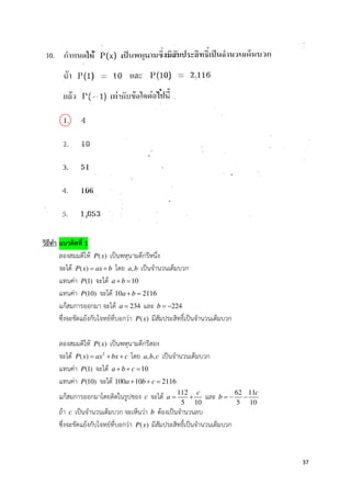 37
วิธีทํา แนวคิดที่ 1
ลองสมมติให ( )P x เป*นพหุนามดีกรีหนึ่ง
จะได ( )P x ax b= + โดย ,a b เป*นจํานวนเต็มบวก
แทนคา (1)P จะได 10a b+ =
แทนคา (10)P จะได 10 2116a b+ =
แกสมการออกมา จะได 234a = และ 224b = −
ซึ่งจะขัดแยงกับโจทยที่บอกวา ( )P x มีสัมประสิทธิ์เป*นจํานวนเต็มบวก
ลองสมมติให ( )P x เป*นพหุนามดีกรีสอง
จะได 2
( )P x ax bx c= + + โดย , ,a b c เป*นจํานวนเต็มบวก
แทนคา (1)P จะได 10a b c+ + =
แทนคา (10)P จะได 100 10 2116a b c+ + =
แกสมการออกมาโดยติดในรูปของ c จะได 112
5 10
c
a = + และ 62 11
5 10
c
b = − −
ถา c เป*นจํานวนเต็มบวก จะเห็นวา b ตองเป*นจํานวนลบ
ซึ่งจะขัดแยงกับโจทยที่บอกวา ( )P x มีสัมประสิทธิ์เป*นจํานวนเต็มบวก
 