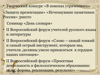 • Творческий конкурс «В поисках утраченного»
«Защита презентации» «Исчезнувшие памятники
России» 3место
Семинар «День словаря»
• II Всероссийский форум учителей русского языка
и литературы
• II Всероссийский форум «Слово – самый тонкий
и самый острый инструмент, которым мы,
учителя ,должны умело прикасаться к сердцам
наших питомцев»
• II Всероссийский форум «Проектная
деятельность в филологическом образовании:
цели, формы, реализации, результат»
 