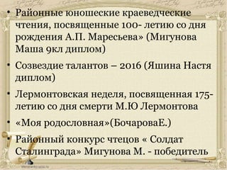 • Районные юношеские краеведческие
чтения, посвященные 100- летию со дня
рождения А.П. Маресьева» (Мигунова
Маша 9кл диплом)
• Созвездие талантов – 2016 (Яшина Настя
диплом)
• Лермонтовская неделя, посвященная 175-
летию со дня смерти М.Ю Лермонтова
• «Моя родословная»(БочароваЕ.)
• Районный конкурс чтецов « Солдат
Сталинграда» Мигунова М. - победитель
 