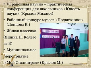 • VI районная научно – практическая
конференция для школьников «Юность
науки» (Крылов Михаил)
• Районный конкурс музеев «Подвижники»
(Донцова К.)
• Живая классика
(Яшина Н. Колего
ва В)
• Муниципальное
мероприятие
«Мой Сталинград» (Крылов М.)
 