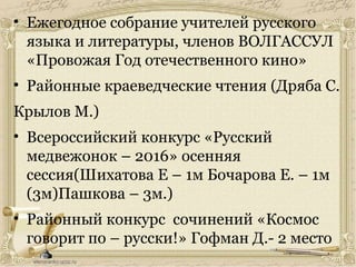 • Ежегодное собрание учителей русского
языка и литературы, членов ВОЛГАССУЛ
«Провожая Год отечественного кино»
• Районные краеведческие чтения (Дряба С.
Крылов М.)
• Всероссийский конкурс «Русский
медвежонок – 2016» осенняя
сессия(Шихатова Е – 1м Бочарова Е. – 1м
(3м)Пашкова – 3м.)
• Районный конкурс сочинений «Космос
говорит по – русски!» Гофман Д.- 2 место
 