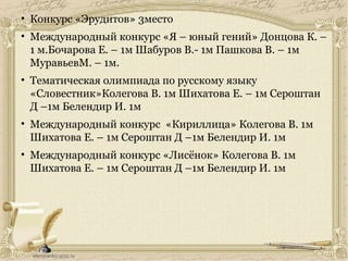 • Конкурс «Эрудитов» 3место
• Международный конкурс «Я – юный гений» Донцова К. –
1 м.Бочарова Е. – 1м Шабуров В.- 1м Пашкова В. – 1м
МуравьевМ. – 1м.
• Тематическая олимпиада по русскому языку
«Словестник»Колегова В. 1м Шихатова Е. – 1м Сероштан
Д –1м Белендир И. 1м
• Международный конкурс «Кириллица» Колегова В. 1м
Шихатова Е. – 1м Сероштан Д –1м Белендир И. 1м
• Международный конкурс «Лисёнок» Колегова В. 1м
Шихатова Е. – 1м Сероштан Д –1м Белендир И. 1м
 