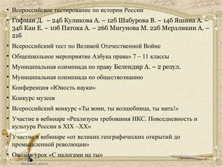 • Всероссийское тестирование по истории России
• Гофман Д. – 24б Куликова А. – 12б Шабурова В. – 14б Яшина А. –
34б Кан Е. – 10б Патока А. – 26б Мигунова М. 22б Мерзликин А. –
21б
• Всероссийский тест по Великой Отечественной Войне
• Общешкольное мероприятие Азбука права» 7 – 11 классы
• Муниципальная олимпиада по праву Белендир А. – 2 резул.
• Муниципальная олимпиада по обществознанию
• Конференция «Юность науки»
• Конкурс музеев
• Всероссийский конкурс «Ты воин, ты волшебница, ты мать!»
• Участие в вебинаре «Реализуем требования ИКС. Повседневность и
культура России в XIX –XX»
• Участие в вебинаре «от великих географических открытий до
промышленной революции»
• Онлайн урок «С налогами на ты»
 