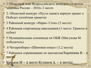 • 1 Областной этап Всероссийского конкурса «Учитель
здоровья России – 2016» 2 место
• 2. Областной конкурс «Пусть память верную хранят о
Победе» (почётная грамота)
• 3 Районный конкурс «Нарко- Стоп» (3 место)
• 4 Районная спартакиада школьников (1 место. Грамота и
кубок)
• 5 Муниципальная олимпиада по ОБЖ (Мигунова М.
победитель)
• .6 Четырехборье «Шиповки юных» (1,2 места)
• 7 Районное соревнование по шахматам(Харинина В. - 2
место
• Крылов М – 2 место Куликов А. – 2 место)
 
