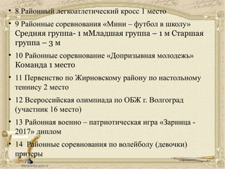 • 8 Районный легкоатлетический кросс 1 место
• 9 Районные соревнования «Мини – футбол в школу»
Средняя группа- 1 мМладшая группа – 1 м Старшая
группа – 3 м
• 10 Районные соревнование «Допризывная молодежь»
Команда 1 место
• 11 Первенство по Жирновскому району по настольному
теннису 2 место
• 12 Всероссийская олимпиада по ОБЖ г. Волгоград
(участник 16 место)
• 13 Районная военно – патриотическая игра «Зарница -
2017» диплом
• 14 Районные соревнования по волейболу (девочки)
призеры
 