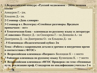 • 1.Всероссийский конкурс «Русский медвежонок – 2016» осенняя
сессия
• Азнауров Г.- 2м.
• Ельцова Д.- 1м.
• 2 Семинар «День словаря»
• 3 Семинар в г. Волгоград «Семейные разговоры. Вредным
привычкам – нет»
• 4 Тематическая блиц – олимпиада по русскому языку и литературе
«Словесник» Иванус Д.- 1м Скосарева Г.- 1м Донцова А.- 1м
• Дмитриева Д.- 1м Дмитриева О.- 1м Ельцова Д.- 1м
• . 5 Олимпиада «Педагогический кубок» 2м
• Тема: «Работа с одаренными детьми в урочное и внеурочное время
в соответствии с ФГОС»
• 6 Всероссийская олимпиада «Патриот» Болоцкая К – 1 место
• 7 Районная олимпиада по русскому языку Кузнецова К. – 7 место
• 8 Всероссийская олимпиада «ФГОС Проверка» по теме «Основные
пути реализации проф. Стандартов по квалификации учитель» 2 м
 