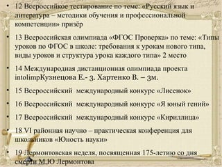 • 12 Всероссийкое тестирование по теме: «Русский язык и
литература – методики обучения и профессиональной
компетенции» призёр
• 13 Всероссийская олимпиада «ФГОС Проверка» по теме: «Типы
уроков по ФГОС в школе: требования к урокам нового типа,
виды уроков и структура урока каждого типа» 2 место
• 14 Международная дистанционная олимпиада проекта
intolimpКузнецова Е.- 3. Хартенко В. – 3м.
• 15 Всероссийский международный конкурс «Лисенок»
• 16 Всероссийский международный конкурс «Я юный гений»
• 17 Всероссийский международный конкурс «Кириллица»
• 18 VI районная научно – практическая конференция для
школьников «Юность науки»
• 19 Лермонтовская неделя, посвященная 175-летию со дня
смерти М.Ю Лермонтова
 