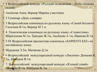 • 1 Всероссийский конкурс «Русский медвежонок – 2016» осенняя
сессия
• Аксёнова Анна, Вернер Марина участники
• 2 Семинар «День словаря»
• 3 Всероссийская олимпиада по русскому языку «Синий бегемот»
Саталкин В 1м, Вернер М 1 м
• 4 .Тематическая олимпиада по русскому языку «Словестник»
Ибрагимова М 1м, Трясцин Ж.1м, Аксёнова А 1м, Иванова В 1м
• 5 IX Всероссийская предметная олимпиада «SAPIENTI SAT» по
английскому языку
• Мурдиева Э 2м, Матвеева Д.1м
• 6 Всероссийский международный конкурс «Лисенок» Донцова К.
2м, Шабуров В.1м
• 7. Всероссийский международный конкурс «Я юный гений»
Пашкова В 1м. Шабуров В. 1м
 