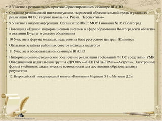 • 8 Участие в региональном практико-ориентированном семинаре ВГАПО
• Создание развивающей интеллектуально-творческой образовательной среды в условиях
реализации ФГОС второго поколения. Риски. Перспективы»
• 9 Участие в видеоконференции. Организатор ВКС: МОУ Гимназия №16 г.Волгоград
• Потенциал «Единой информационной системы в сфере образования Волгоградской области»
в оказании Е-услуг в системе образования
• 10 Участие в форуме молодых педагогов на базе ресурсного центра г Жирновск
• Областная эстафета районных советов молодых педагогов
• 11 Участие в образовательном семинаре ВГАПО
• Информационно-методическое обеспечение реализации требований ФГОС средствами УМК
Объединённой издательской группы «ДРОФА»-«ВЕНТАНА-ГРАФ»-«Астрель». Электронные
формы учебников: дидактические возможности для достижения образовательных
результатов
• 12. Всероссийский международный конкурс «Интолимп» Мурдиева Э 1м, Матвеева Д.2м
 