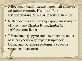 • 5 Всероссийский международный конкурс
«Я юный генний» Иванова В -1
мИбрагимова М – 1 мТрясцин Ж – 1м
• 6. Всероссийский международный конкурс
«Интолимп» Дряба К 1мДряба С.
1мКолегова В. 1м
• 7 Участие в форуме молодых педагогов на
базе ресурсного центра г Жирновск
Областная эстафета районных советов
молодых педагогов
 