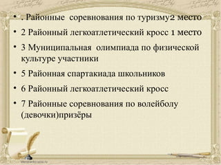 • . Районные соревнования по туризму2 место
• 2 Районный легкоатлетический кросс 1 место
• 3 Муниципальная олимпиада по физической
культуре участники
• 5 Районная спартакиада школьников
• 6 Районный легкоатлетический кросс
• 7 Районные соревнования по волейболу
(девочки)призёры
 