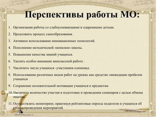 Перспективы работы МО:
1. Организация работы со слабоуспевающими и одаренными детьми.
2. Продолжить процесс самообразования.
3. Активное использование инновационных технологий.
4. Пополнение методической «копилки» школы.
5. Повышение качества знаний учащихся.
6. Уделять особое внимание внеклассной работе .
7. Увеличить число учащихся -участников олимпиад
8. Использование различных видов работ на уроках как средство ликвидации пробелов
учащихся
9. Сохранение положительной мотивации учащихся к предметам
10.Увеличить количество участия в подготовке и проведении семинаров с целью обмена
опытом.
11.Осуществлять мониторинг, практикуя рейтинговые опросы педагогов и учащихся об
уровне проведения мероприятий.
 