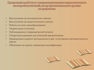 • Выступления на методических советах;
• Выступления на педагогических советах;
• Работы по теме самообразования;
• Творческими отчетами;
• Публикациями в периодической печати;
• Открытыми уроками для учителей-предметников;
• Проведением единого методического дня естественно-математического
цикла;
• Обучением на курсах повышения квалификации
 