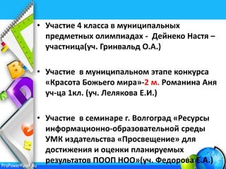 ProPowerPoint.Ru
• Участие 4 класса в муниципальных
предметных олимпиадах - Дейнеко Настя –
участница(уч. Гринвальд О.А.)
• Участие в муниципальном этапе конкурса
«Красота Божьего мира»-2 м. Романина Аня
уч-ца 1кл. (уч. Лелякова Е.И.)
• Участие в семинаре г. Волгоград «Ресурсы
информационно-образовательной среды
УМК издательства «Просвещение» для
достижения и оценки планируемых
результатов ПООП НОО»(уч. Федорова Е.А.)
 