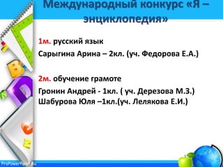 ProPowerPoint.Ru
Международный конкурс «Я –
энциклопедия»
1м. русский язык
Сарыгина Арина – 2кл. (уч. Федорова Е.А.)
2м. обучение грамоте
Гронин Андрей - 1кл. ( уч. Дерезова М.З.)
Шабурова Юля –1кл.(уч. Лелякова Е.И.)
 