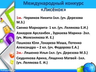 ProPowerPoint.Ru
Международный конкурс
«Лисёнок»
1м. -Червяков Никита-1кл. (уч. Дерезова
М.З.)
Саенко Марнарита- 1 кл. (уч. Лелякова Е.И.)
Азнауров Арсланбек , Зурхаева Марина- 2кл.
(уч. Железнякова И. Е.)
Пашкова Юля ,Токарева Маша, Потенко
Александра – 2 кл. (уч. Федорова Е.А.)
2м.- Ляшенко Илья-1кл. (уч. Дерезова М.З.)
Скуднякова Арина, Лященко Матвей -1кл.
(уч. Лелякова Е. И.)
 
